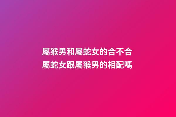 屬猴男和屬蛇女的合不合 屬蛇女跟屬猴男的相配嗎-第1張-觀點-玄機派